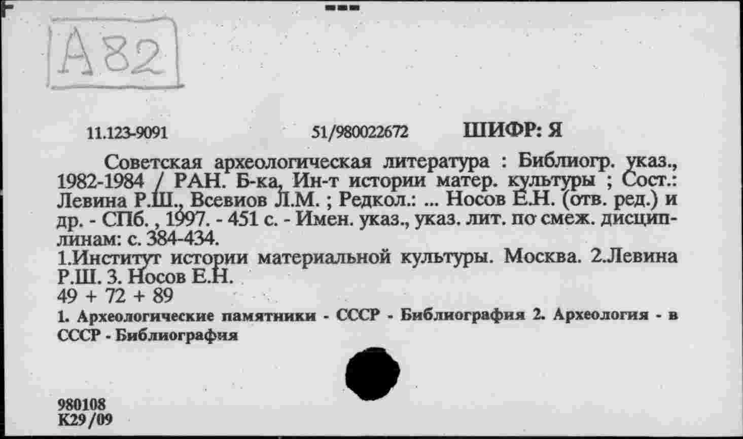 ﻿11.123-9091	51/980022672 ШИФР: Я
Советская археологическая литература : Библиогр. указ., 1982-1984 7 РАН. Б-ка, Ин-т истории матер, культуры ; Сост.: Левина Р.Ш.. Всевиов Л.М. ; Редкол.: ... Носов Е.Н. (отв. ред.) и др. - СПб., 1997. - 451 с. - Имен, указ., указ. лит. по смеж. дисциплинам: с. 384-434.
І.Институт истории материальной культуры. Москва. 2.Левина Р.Ш. 3. Носов Е.Н.
49 + 72 + 89
1. Археологические памятники - СССР - Библиография 2. Археология - в СССР - Библиография
980108 К29/09